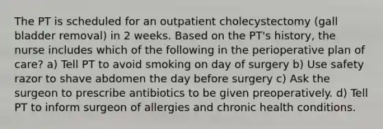 The PT is scheduled for an outpatient cholecystectomy (gall bladder removal) in 2 weeks. Based on the PT's history, the nurse includes which of the following in the perioperative plan of care? a) Tell PT to avoid smoking on day of surgery b) Use safety razor to shave abdomen the day before surgery c) Ask the surgeon to prescribe antibiotics to be given preoperatively. d) Tell PT to inform surgeon of allergies and chronic health conditions.