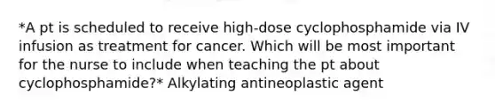 *A pt is scheduled to receive high-dose cyclophosphamide via IV infusion as treatment for cancer. Which will be most important for the nurse to include when teaching the pt about cyclophosphamide?* Alkylating antineoplastic agent