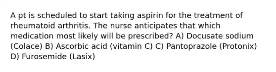 A pt is scheduled to start taking aspirin for the treatment of rheumatoid arthritis. The nurse anticipates that which medication most likely will be prescribed? A) Docusate sodium (Colace) B) Ascorbic acid (vitamin C) C) Pantoprazole (Protonix) D) Furosemide (Lasix)