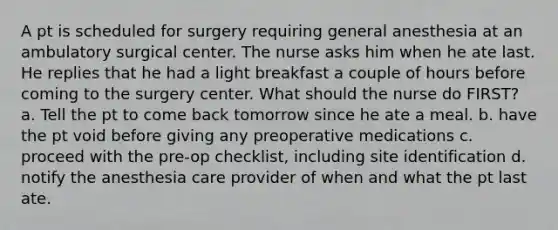 A pt is scheduled for surgery requiring general anesthesia at an ambulatory surgical center. The nurse asks him when he ate last. He replies that he had a light breakfast a couple of hours before coming to the surgery center. What should the nurse do FIRST? a. Tell the pt to come back tomorrow since he ate a meal. b. have the pt void before giving any preoperative medications c. proceed with the pre-op checklist, including site identification d. notify the anesthesia care provider of when and what the pt last ate.