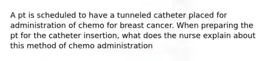 A pt is scheduled to have a tunneled catheter placed for administration of chemo for breast cancer. When preparing the pt for the catheter insertion, what does the nurse explain about this method of chemo administration