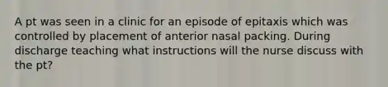 A pt was seen in a clinic for an episode of epitaxis which was controlled by placement of anterior nasal packing. During discharge teaching what instructions will the nurse discuss with the pt?