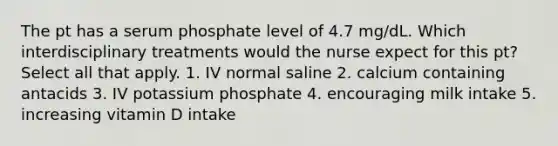 The pt has a serum phosphate level of 4.7 mg/dL. Which interdisciplinary treatments would the nurse expect for this pt? Select all that apply. 1. IV normal saline 2. calcium containing antacids 3. IV potassium phosphate 4. encouraging milk intake 5. increasing vitamin D intake