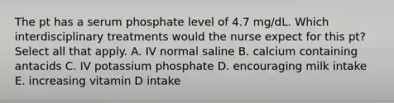 The pt has a serum phosphate level of 4.7 mg/dL. Which interdisciplinary treatments would the nurse expect for this pt? Select all that apply. A. IV normal saline B. calcium containing antacids C. IV potassium phosphate D. encouraging milk intake E. increasing vitamin D intake