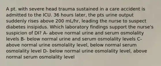 A pt. with severe head trauma sustained in a care accident is admitted to the ICU. 36 hours later, the pts urine output suddenly rises above 200 mL/hr, leading the nurse to suspect diabetes insipidus. Which laboratory findings support the nurse's suspicion of DI? A- above normal urine and serum osmolality levels B- below normal urine and serum osmolality levels C- above normal urine osmolality level, below normal serum osmolality level D- below normal urine osmolality level, above normal serum osmolality level