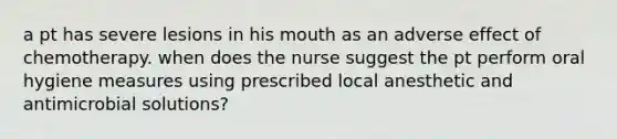 a pt has severe lesions in his mouth as an adverse effect of chemotherapy. when does the nurse suggest the pt perform oral hygiene measures using prescribed local anesthetic and antimicrobial solutions?