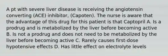 A pt with severe liver disease is receiving the angiotensin converting (ACE) inhibitor, (Capoten). The nurse is aware that the advantage of this drug for this patient is that Captopril A. Is a prodrug and is metabolized by the liver before becoming active B. Is not a prodrug and does not need to be metabolized by the liver before becoming active C. Rarely causes first-dose hypotensive effects D. Has little effect on electrolyte levels