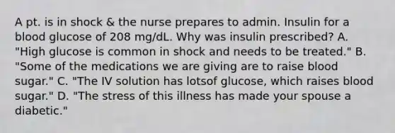 A pt. is in shock & the nurse prepares to admin. Insulin for a blood glucose of 208 mg/dL. Why was insulin prescribed? A. "High glucose is common in shock and needs to be treated." B. "Some of the medications we are giving are to raise blood sugar." C. "The IV solution has lotsof glucose, which raises blood sugar." D. "The stress of this illness has made your spouse a diabetic."