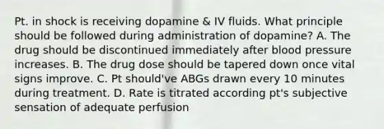 Pt. in shock is receiving dopamine & IV fluids. What principle should be followed during administration of dopamine? A. The drug should be discontinued immediately after blood pressure increases. B. The drug dose should be tapered down once vital signs improve. C. Pt should've ABGs drawn every 10 minutes during treatment. D. Rate is titrated according pt's subjective sensation of adequate perfusion