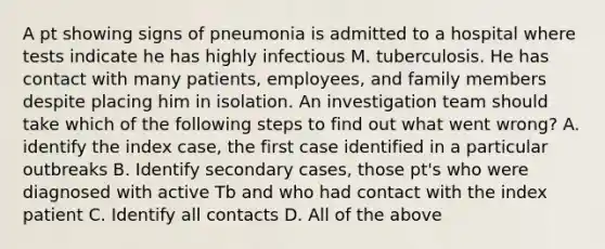 A pt showing signs of pneumonia is admitted to a hospital where tests indicate he has highly infectious M. tuberculosis. He has contact with many patients, employees, and family members despite placing him in isolation. An investigation team should take which of the following steps to find out what went wrong? A. identify the index case, the first case identified in a particular outbreaks B. Identify secondary cases, those pt's who were diagnosed with active Tb and who had contact with the index patient C. Identify all contacts D. All of the above