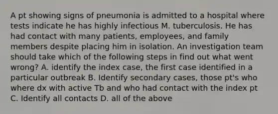 A pt showing signs of pneumonia is admitted to a hospital where tests indicate he has highly infectious M. tuberculosis. He has had contact with many patients, employees, and family members despite placing him in isolation. An investigation team should take which of the following steps in find out what went wrong? A. identify the index case, the first case identified in a particular outbreak B. Identify secondary cases, those pt's who where dx with active Tb and who had contact with the index pt C. Identify all contacts D. all of the above