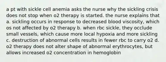 a pt with sickle cell anemia asks the nurse why the sickling crisis does not stop when o2 therapy is started. the nurse explains that a. sickling occurs in response to decreased blood viscosity, which os not affected by o2 therapy b. when rbc sickle, they occlude small vessels, which cause more local hypoxia and more sickling c. destruction of abnormal cells results in fewer rbc to carry o2 d. o2 therapy does not alter shape of abnormal erythrocytes, but allows increased o2 concentration in hemoglobin