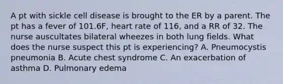 A pt with sickle cell disease is brought to the ER by a parent. The pt has a fever of 101.6F, heart rate of 116, and a RR of 32. The nurse auscultates bilateral wheezes in both lung fields. What does the nurse suspect this pt is experiencing? A. Pneumocystis pneumonia B. Acute chest syndrome C. An exacerbation of asthma D. Pulmonary edema