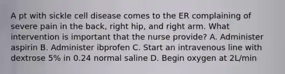 A pt with sickle cell disease comes to the ER complaining of severe pain in the back, right hip, and right arm. What intervention is important that the nurse provide? A. Administer aspirin B. Administer ibprofen C. Start an intravenous line with dextrose 5% in 0.24 normal saline D. Begin oxygen at 2L/min