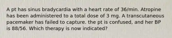 A pt has sinus bradycardia with a heart rate of 36/min. Atropine has been administered to a total dose of 3 mg. A transcutaneous pacemaker has failed to capture. the pt is confused, and her BP is 88/56. Which therapy is now indicated?