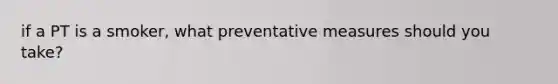 if a PT is a smoker, what preventative measures should you take?