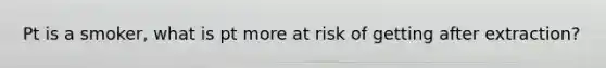 Pt is a smoker, what is pt more at risk of getting after extraction?