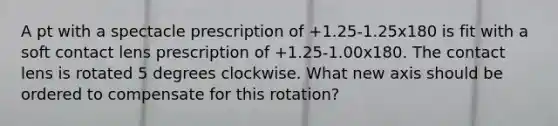 A pt with a spectacle prescription of +1.25-1.25x180 is fit with a soft contact lens prescription of +1.25-1.00x180. The contact lens is rotated 5 degrees clockwise. What new axis should be ordered to compensate for this rotation?