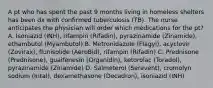 A pt who has spent the past 9 months living in homeless shelters has been dx with confirmed tuberculosis (TB). The nurse anticipates the physician will order which medications for the pt? A. Isoniazid (INH), rifampin (Rifadin), pyrazinamide (Zinamide), ethambutol (Myambutol) B. Metronidazole (Flagyl), acyclovir (Zovirax), flunisolide (AeroBid), rifampin (Rifadin) C. Prednisone (Prednisone), guaifenesin (Organidin), ketorolac (Toradol), pyrazinamide (Zinamide) D. Salmeterol (Serevent), cromolyn sodium (Intal), dexamethasone (Decadron), isoniazid (INH)