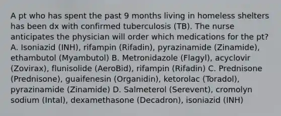 A pt who has spent the past 9 months living in homeless shelters has been dx with confirmed tuberculosis (TB). The nurse anticipates the physician will order which medications for the pt? A. Isoniazid (INH), rifampin (Rifadin), pyrazinamide (Zinamide), ethambutol (Myambutol) B. Metronidazole (Flagyl), acyclovir (Zovirax), flunisolide (AeroBid), rifampin (Rifadin) C. Prednisone (Prednisone), guaifenesin (Organidin), ketorolac (Toradol), pyrazinamide (Zinamide) D. Salmeterol (Serevent), cromolyn sodium (Intal), dexamethasone (Decadron), isoniazid (INH)