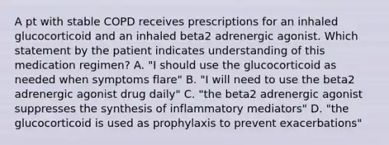 A pt with stable COPD receives prescriptions for an inhaled glucocorticoid and an inhaled beta2 adrenergic agonist. Which statement by the patient indicates understanding of this medication regimen? A. "I should use the glucocorticoid as needed when symptoms flare" B. "I will need to use the beta2 adrenergic agonist drug daily" C. "the beta2 adrenergic agonist suppresses the synthesis of inflammatory mediators" D. "the glucocorticoid is used as prophylaxis to prevent exacerbations"