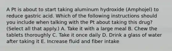 A Pt is about to start taking aluminum hydroxide (Amphojel) to reduce gastric acid. Which of the following instructions should you include when talking with the Pt about taking this drug? (Select all that apply.) A. Take it with a large meal B. Chew the tablets thoroughly C. Take it once daily D. Drink a glass of water after taking it E. Increase fluid and fiber intake