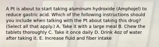 A Pt is about to start taking aluminum hydroxide (Amphojel) to reduce gastric acid. Which of the following instructions should you include when talking with the Pt about taking this drug? (Select all that apply.) A. Take it with a large meal B. Chew the tablets thoroughly C. Take it once daily D. Drink 4oz of water after taking it. E. Increase fluid and fiber intake