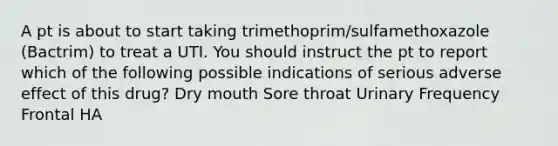 A pt is about to start taking trimethoprim/sulfamethoxazole (Bactrim) to treat a UTI. You should instruct the pt to report which of the following possible indications of serious adverse effect of this drug? Dry mouth Sore throat Urinary Frequency Frontal HA