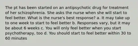 The pt has been started on an antipsychotic drug for treatment of her schizophrenia. She asks the nurse when she will start to feel better. What is the nurse's best response? a. It may take up to one week to start to feel better b. Responses vary, but it may be about 6 weeks c. You will only feel better when you start psychotherapy, too d. You should start to feel better within 30 to 60 minutes