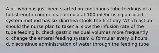 A pt. who has just been started on continuous tube feedings of a full-strength commercial formula at 100 mL/hr using a closed system method has six diarrhea stools the first day. Which action should the nurse plan to take? a. slow the infusion rate of the tube feeding b. check gastric residual volumes more frequently c. change the enteral feeding system & formular every 8 hours d. discontinue administration of water through the feeding tube