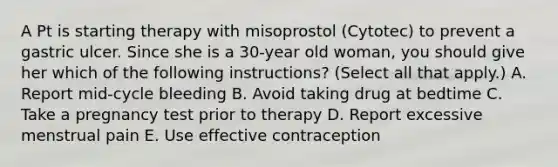 A Pt is starting therapy with misoprostol (Cytotec) to prevent a gastric ulcer. Since she is a 30-year old woman, you should give her which of the following instructions? (Select all that apply.) A. Report mid-cycle bleeding B. Avoid taking drug at bedtime C. Take a pregnancy test prior to therapy D. Report excessive menstrual pain E. Use effective contraception