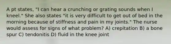 A pt states, "I can hear a crunching or grating sounds when I kneel." She also states "it is very difficult to get out of bed in the morning because of stiffness and pain in my joints." The nurse would assess for signs of what problem? A) crepitation B) a bone spur C) tendonitis D) fluid in the knee joint