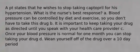 A pt states that he wishes to stop taking captopril for his hypertension. What is the nurse's best response? a. Blood pressure can be controlled by diet and exercise, so you don't have to take this drug b. It is important to keep taking your drug as directed until you speak with your health care provider c. Once your blood pressure is normal for one month you can stop taking your drug d. Wean yourself off of the drug over a 10 day period