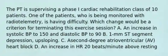 The PT is supervising a phase I cardiac rehabilitation class of 10 patients. One of the patients, who is being monitored with radiotelemetry, is having difficulty. Which change would be a criterion for terminating this exercise session? A. An increase in systolic BP to 150 and diastolic BP to 90 B. 1-mm ST segment depression, upsloping. C. Asecond-degree atrioventricular (AV) heart block D. An increase in HR 20 beats/minute above resting