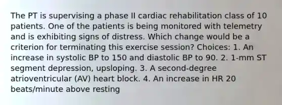 The PT is supervising a phase II cardiac rehabilitation class of 10 patients. One of the patients is being monitored with telemetry and is exhibiting signs of distress. Which change would be a criterion for terminating this exercise session? Choices: 1. An increase in systolic BP to 150 and diastolic BP to 90. 2. 1-mm ST segment depression, upsloping. 3. A second-degree atrioventricular (AV) heart block. 4. An increase in HR 20 beats/minute above resting