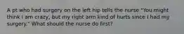 A pt who had surgery on the left hip tells the nurse "You might think I am crazy, but my right arm kind of hurts since I had my surgery." What should the nurse do first?