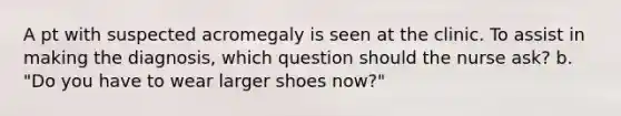 A pt with suspected acromegaly is seen at the clinic. To assist in making the diagnosis, which question should the nurse ask? b. "Do you have to wear larger shoes now?"