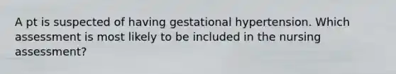 A pt is suspected of having gestational hypertension. Which assessment is most likely to be included in the nursing assessment?