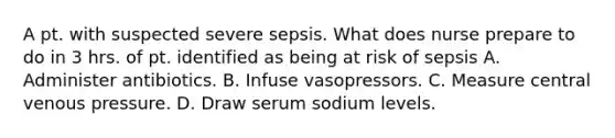 A pt. with suspected severe sepsis. What does nurse prepare to do in 3 hrs. of pt. identified as being at risk of sepsis A. Administer antibiotics. B. Infuse vasopressors. C. Measure central venous pressure. D. Draw serum sodium levels.