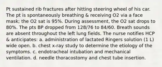 Pt sustained rib fractures after hitting steering wheel of his car. The pt is spontaneously breathing & receiving O2 via a face mask; the O2 sat is 95%. During assessment, the O2 sat drops to 80%. The pts BP dropped from 128/76 to 84/60. Breath sounds are absent throughout the left lung fields. The nurse notifies HCP & anticipates: a. administration of lactated Ringers solution (1 L) wide open. b. chest x-ray study to determine the etiology of the symptoms. c. endotracheal intubation and mechanical ventilation. d. needle thoracostomy and chest tube insertion.