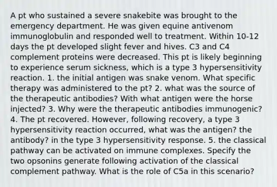 A pt who sustained a severe snakebite was brought to the emergency department. He was given equine antivenom immunoglobulin and responded well to treatment. Within 10-12 days the pt developed slight fever and hives. C3 and C4 complement proteins were decreased. This pt is likely beginning to experience serum sickness, which is a type 3 hypersensitivity reaction. 1. the initial antigen was snake venom. What specific therapy was administered to the pt? 2. what was the source of the therapeutic antibodies? With what antigen were the horse injected? 3. Why were the therapeutic antibodies immunogenic? 4. The pt recovered. However, following recovery, a type 3 hypersensitivity reaction occurred, what was the antigen? the antibody? in the type 3 hypersensitivity response. 5. the classical pathway can be activated on immune complexes. Specify the two opsonins generate following activation of the classical complement pathway. What is the role of C5a in this scenario?