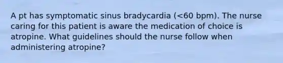 A pt has symptomatic sinus bradycardia (<60 bpm). The nurse caring for this patient is aware the medication of choice is atropine. What guidelines should the nurse follow when administering atropine?