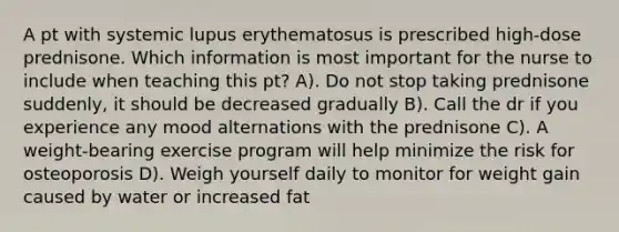 A pt with systemic lupus erythematosus is prescribed high-dose prednisone. Which information is most important for the nurse to include when teaching this pt? A). Do not stop taking prednisone suddenly, it should be decreased gradually B). Call the dr if you experience any mood alternations with the prednisone C). A weight-bearing exercise program will help minimize the risk for osteoporosis D). Weigh yourself daily to monitor for weight gain caused by water or increased fat