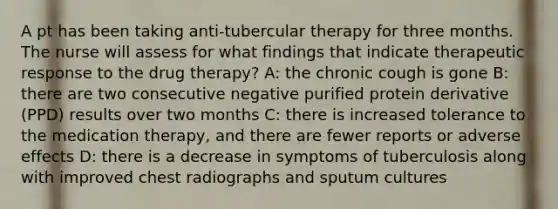 A pt has been taking anti-tubercular therapy for three months. The nurse will assess for what findings that indicate therapeutic response to the drug therapy? A: the chronic cough is gone B: there are two consecutive negative purified protein derivative (PPD) results over two months C: there is increased tolerance to the medication therapy, and there are fewer reports or adverse effects D: there is a decrease in symptoms of tuberculosis along with improved chest radiographs and sputum cultures