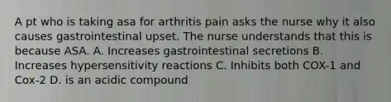 A pt who is taking asa for arthritis pain asks the nurse why it also causes gastrointestinal upset. The nurse understands that this is because ASA. A. Increases gastrointestinal secretions B. Increases hypersensitivity reactions C. Inhibits both COX-1 and Cox-2 D. is an acidic compound