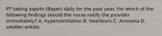 PT taking aspirin (Bayer) daily for the past year. For which of the following findings should the nurse notify the provider immediately? A. hyperventilation B. heartburn C. Anorexia D. swollen ankles