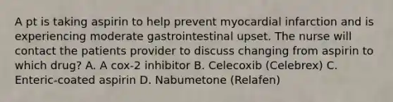 A pt is taking aspirin to help prevent myocardial infarction and is experiencing moderate gastrointestinal upset. The nurse will contact the patients provider to discuss changing from aspirin to which drug? A. A cox-2 inhibitor B. Celecoxib (Celebrex) C. Enteric-coated aspirin D. Nabumetone (Relafen)