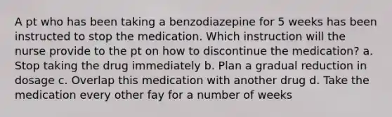 A pt who has been taking a benzodiazepine for 5 weeks has been instructed to stop the medication. Which instruction will the nurse provide to the pt on how to discontinue the medication? a. Stop taking the drug immediately b. Plan a gradual reduction in dosage c. Overlap this medication with another drug d. Take the medication every other fay for a number of weeks