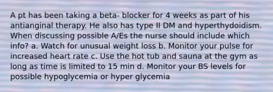 A pt has been taking a beta- blocker for 4 weeks as part of his antianginal therapy. He also has type II DM and hyperthydoidism. When discussing possible A/Es the nurse should include which info? a. Watch for unusual weight loss b. Monitor your pulse for increased heart rate c. Use the hot tub and sauna at the gym as long as time is limited to 15 min d. Monitor your BS levels for possible hypoglycemia or hyper glycemia