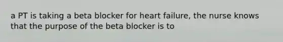 a PT is taking a beta blocker for heart failure, the nurse knows that the purpose of the beta blocker is to